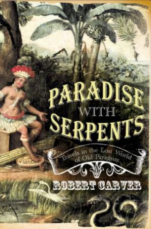 Paradise With Serpents: Travels In The Lost World Of Paraguay by Robert Carver