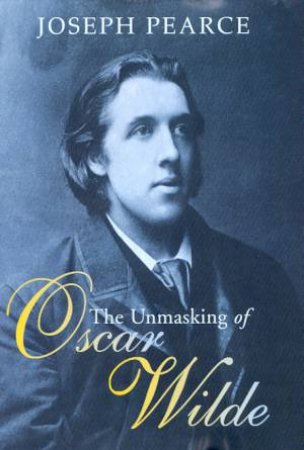The Unmasking Of Oscar Wilde by Joseph Pearce