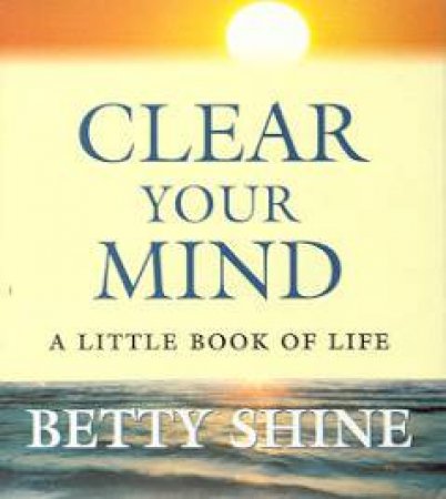Clear Your Mind: A Little Book Of Life by Betty Shine