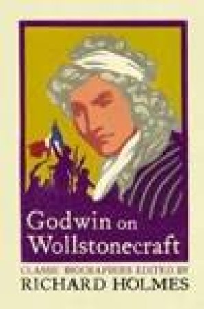 Godwin On Wollstonecraft: The Life Of Mary Wollstonecraft by Richard Homes