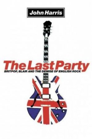 The Last Party: Britpop, Blair And The Demise Of English Rock by John Harris