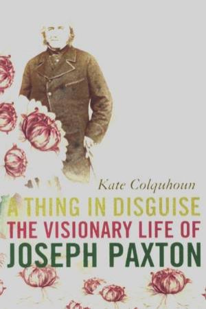 A Thing In Disguise: The Visionary Life Of Joseph Paxton by Kate Colquhoun