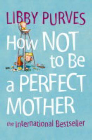 How Not To Be A Perfect Mother: The Crafty Mother's Guide To A Quiet Life by Libby Purves