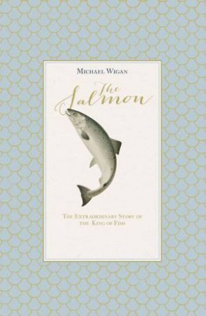 The Salmon: The Extraordinary Story of the King of Fish by Michael Wigan