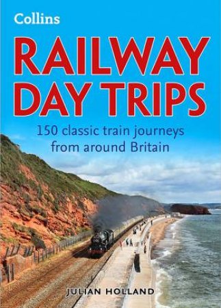 Railway Day Trips: 150 Classic Train Journeys from Around Britain by Julian Holland