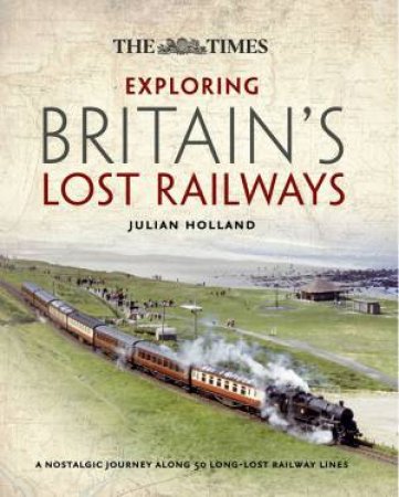 The Times Exploring Britain's Lost Railways: A Journey Along 50 LongLost Railway Lines by Julian Holland