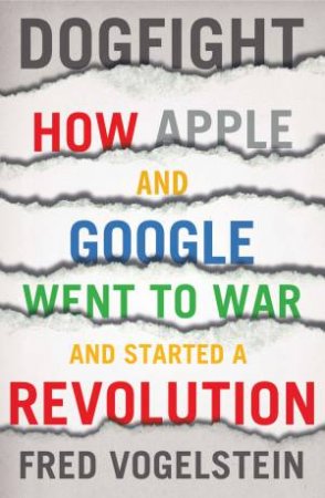 Dogfight: How Apple and Google Went to War and Started a Revolution by Fred Vogelstein