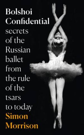 Bolshoi Confidential: Secrets of the Russian Ballet - From the Rule of  the Tsars to the Age of Putin by Simon Morrison