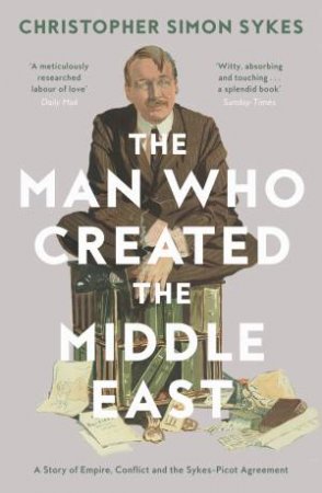 The Man Who Created The Middle East: A Story Of Empire, Conflict And The Sykes-Picot Agreement by Christopher Sykes