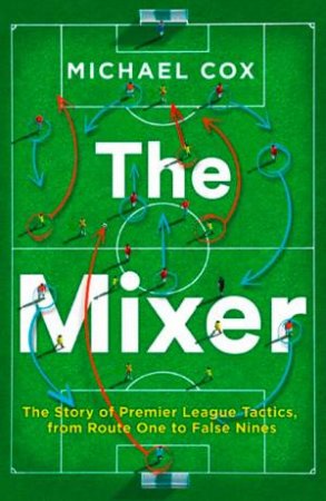 The Mixer: The Story Of Premier League Tactics, From Route One To False Nines by Michael Cox