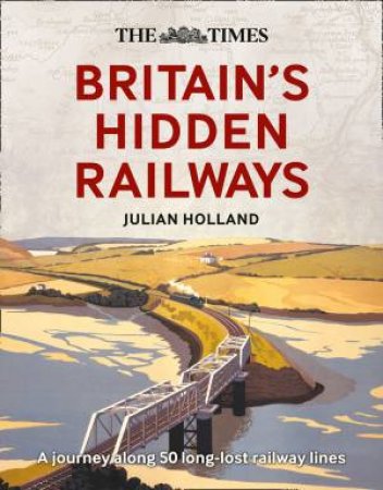 The Times Britain's Hidden Railways: A Journey Along 50 Long-lost Railway Lines by Julian Holland