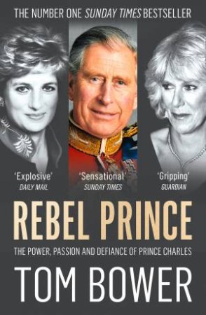 Rebel Prince: The Power, Passion and Defiance of Prince Charles by Tom Bower