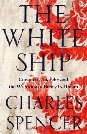 The White Ships: Conquest, Anarchy And The Wrecking Of Henry I's Dream by Charles Spencer