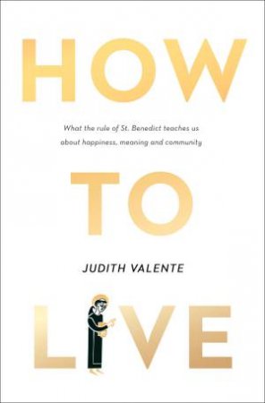 How to Live: What the rule of St. Benedict Teaches Us About Happiness, Meaning, and Community by Judith Valente