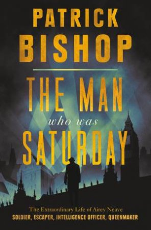 The Man Who Was Saturday: The Extraordinary Life of Airey Neave by Patrick Bishop