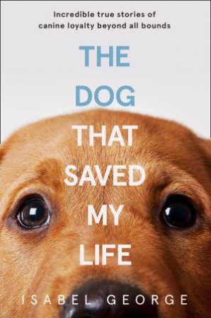 The Dog That Saved My Life: Incredible True Stories of Canine Loyalty Beyond All Bounds by Isabel George