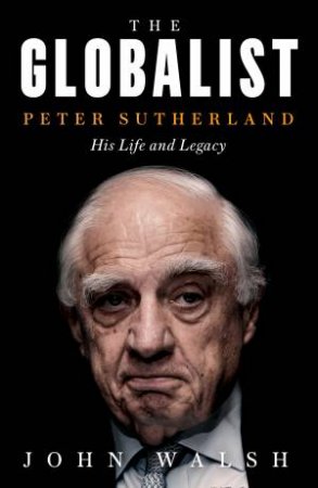 The Globalist: Peter Sutherland - His Life And Legacy by John Walsh