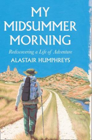 My Midsummer Morning: Rediscovering A Life Of Adventure by Alastair Humphreys
