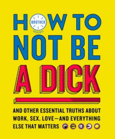 How to Not Be a Dick: And Other Truths about Work, Sex, Love - and Everything Else that Matters by Brother