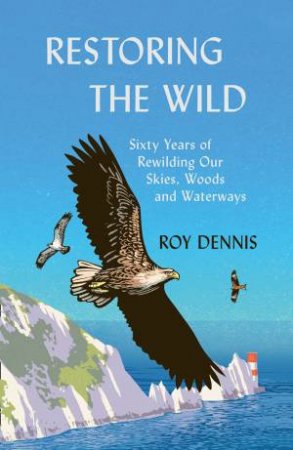 Restoring The Wild: Reintroducing The Red Kite, Osprey And Sea Eagle by Roy Dennis