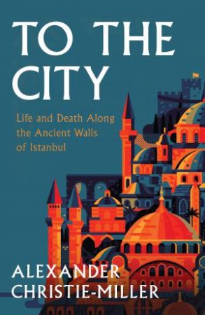 To the City: Life and Death Along the Ancient Walls of Istanbul by Alexander Christie-Miller