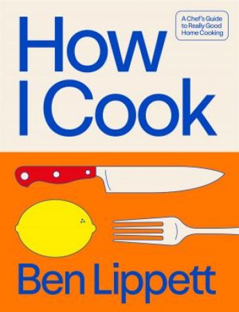 How I Cook: A Chef's Guide To Really Good Home Cooking by Ben Lippett