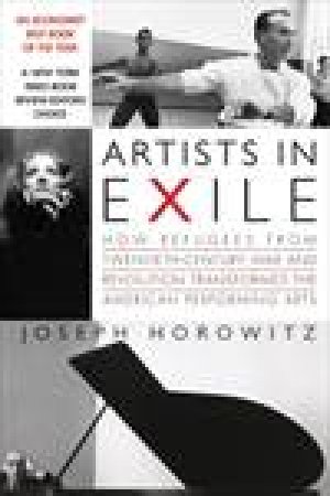 Artists In Exile: How Refugees from Twentieth-Century War and Revolution Transformed the American Performing Arts by Joseph Horowitz