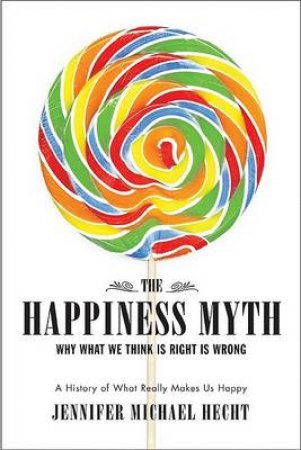 The Happiness Myth: Why What We Think Is Right Is Wrong: A History Of What Really Makes Us Happy by Jennifer Michael Hecht