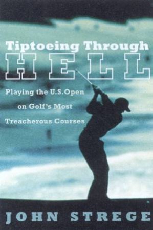 Tiptoeing Through Hell: Playing The US Open On Golf's Most Treacherous Courses by John Strege