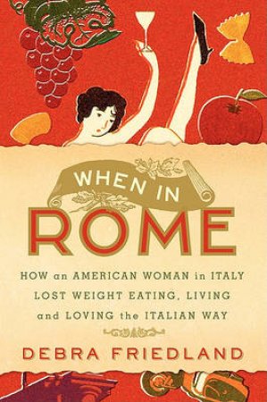 When In Rome: How An American Woman In Italy Lost Weight Eating Pasta And Gelato, Drinking Wine And Loving Life by Debra Friedland