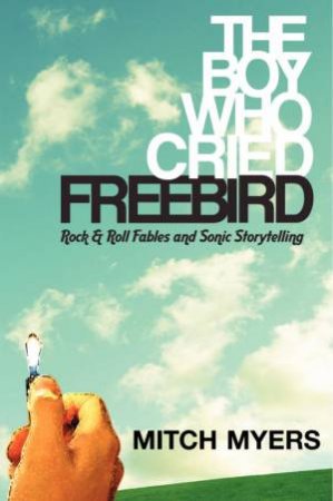 The Boy Who Cried Freebird: Rock And Roll Fables And Sonic Storytelling by Mitch Myers