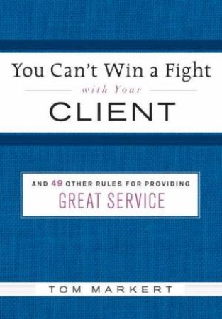 You Can't Win A Fight With Your Client: And 49 Other Rules For Providing Great Service by Tom Markert