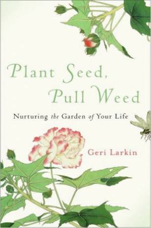 Plant Seed, Pull Weed: Nurturing The Garden Of Your Life by Geri Larkin