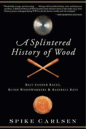 Splintered History of Wood: Belt-Sander Races, Blind Woodworkers, and Baseball Bats by Spike Carlsen