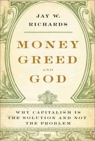 Money, Greed, and God: Why Capitalism Is the Solution and Not the Problem by Jay W Richards