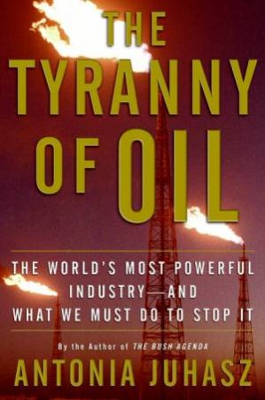 The Tyranny Of Oil: The World's Most Powerful Industry--and What We Must by Antonia Juhasz