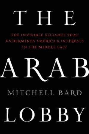 Arab Lobby: The Invisible Alliance That Undermines America's Interests in the Middle East by Mitchell Bard