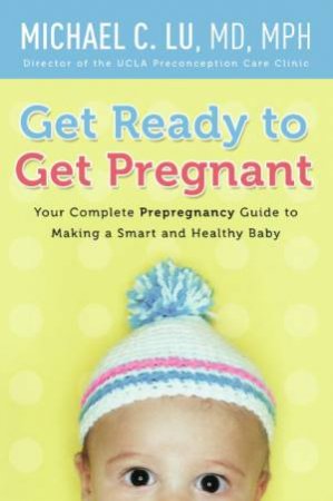 Get Ready to Get Pregnant: Your Complete Prepregnancy Guide to Making a Smart and Healthy Baby by Michael C Lu