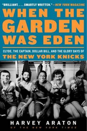 When the Garden Was Eden: Clyde, the Captain, Dollar Bill, and the GloryDays of the New York Knicks by Harvey Araton