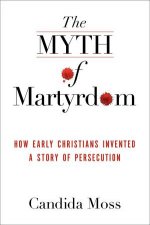 The Myth of Martyrdom How Early Christians Invented a Story of Persecution