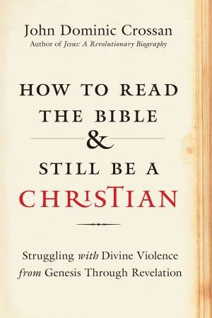 How to Read the Bible and Still Be a Christian: Wrestling With the Problem of God and Violence by John Dominic Crossan