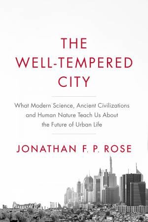 The Well-Tempered City: What Modern Science, Ancient Civilizations, And Human Nature Teach Us About The Future Of Urban Life by Jonathan F P Rose