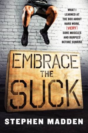 Embrace the Suck: What I Learned at the Box About Hard Work, (very) SoreMuscles, and Burpees Before Sunrise by Stephen Madden