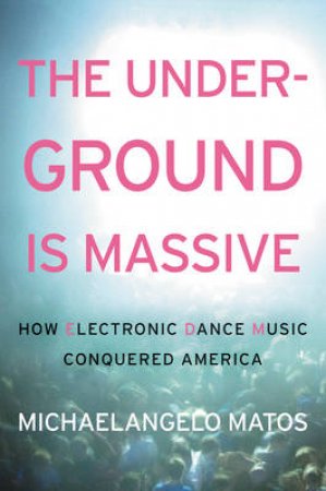 The Underground is Massive: How Electronic Dance Music Conquered America by Michaelangelo Matos