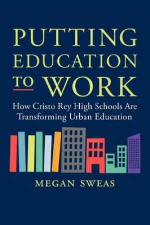 Putting Education to Work: How Cristo Rey High Schools are TransformingUrban Education by Megan Sweas
