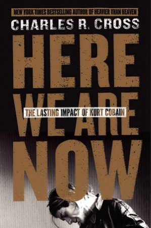 Here We Are Now: The Lasting Impact of Kurt Cobain by Charles R Cross