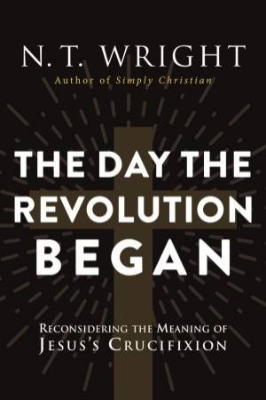 The Day The Revolution Began: Reconsidering the Meaning of Jesus's Crucifixion by N. T. Wright
