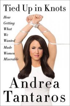 Tied Up In Knots: How Getting What They Wanted Has Made Women Miserable by Andrea Tantaros