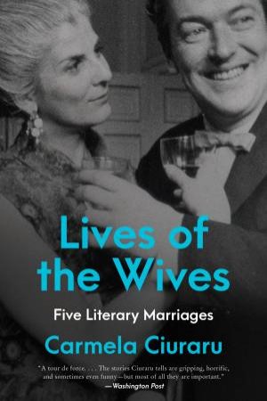Lives Of The Wives: Five Literary Marriages by Carmela Ciuraru