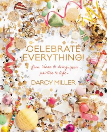 Celebrate Everything: Fun Ideas To Bring Your Parties To Life by Darcy Miller